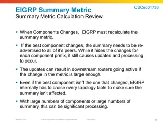 CSCed01736
EIGRP Summary Metric
Summary Metric Calculation Review

 When Components Changes, EIGRP must recalculate the
  summary metric.
 If the best component changes, the summary needs to be re-
  advertised to all of it’s peers. While it hides the changes for
  each component prefix, it still causes updates and processing
  to occur.
 The updates can result in downstream routers going active if
  the change in the metric is large enough.
 Even if the best component isn’t the one that changed, EIGRP
  internally has to cruise every topology table to make sure the
  summary isn’t affected.
 With large numbers of components or large numbers of
  summary, this can be significant processing.

BRKRST-3372   © 2010 Cisco and/or its affiliates. All rights reserved.   Cisco Public           48
 