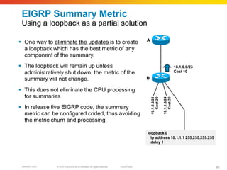 EIGRP Summary Metric
 Using a loopback as a partial solution

                                                                                         A
 One way to eliminate the updates is to create
  a loopback which has the best metric of any
  component of the summary.
 The loopback will remain up unless                                                                                     10.1.0.0/23
  administratively shut down, the metric of the                                                                          Cost 10

  summary will not change.                                                               B

 This does not eliminate the CPU processing
  for summaries




                                                                                             10.1.0.0/24
                                                                                                Cost 20

                                                                                                           10.1.1.0/24
                                                                                                              Cost 20
 In release five EIGRP code, the summary
  metric can be configured coded, thus avoiding
  the metric churn and processing

                                                                                         loopback 0
                                                                                           ip address 10.1.1.1 255.255.255.255
                                                                                           delay 1




 BRKRST-3372   © 2010 Cisco and/or its affiliates. All rights reserved.   Cisco Public                                                 49
 