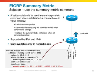 EIGRP Summary Metric
  Solution – use the summary-metric command
  A better solution is to use the summary-metric
                                                                                                A
   command which established a constant metric
   value thereby:
          It eliminate the updates
          It eliminate re-computing the summary metric when
          components change
          It allows the summary to be withdrawn when all                                                                       10.1.0.0/23
          comments are lost

  Supported by IPv4 and IPv6                                                                   B

  Only available only in named mode

router eigrp nw010-summ-metric




                                                                                                    10.1.0.0/24
                                                                                                       Cost 20

                                                                                                                  10.1.1.0/24
                                                                                                                     Cost 20
  address-family ipv4 auto 4453
    network 10.0.0.0
    af-interface Ethernet0/0
      summary-address 10.1.0.0/23
    exit-af-interface
    topology base
      summary-metric 10.1.0.0/23 100000 255 1 1500

  BRKRST-3372         © 2010 Cisco and/or its affiliates. All rights reserved.   Cisco Public                                                 50
 