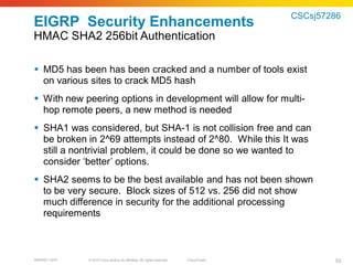 CSCsj57286
EIGRP Security Enhancements
HMAC SHA2 256bit Authentication

 MD5 has been has been cracked and a number of tools exist
  on various sites to crack MD5 hash
 With new peering options in development will allow for multi-
  hop remote peers, a new method is needed
 SHA1 was considered, but SHA-1 is not collision free and can
  be broken in 2^69 attempts instead of 2^80. While this It was
  still a nontrivial problem, it could be done so we wanted to
  consider ‘better’ options.
 SHA2 seems to be the best available and has not been shown
  to be very secure. Block sizes of 512 vs. 256 did not show
  much difference in security for the additional processing
  requirements



BRKRST-3372   © 2010 Cisco and/or its affiliates. All rights reserved.   Cisco Public           53
 