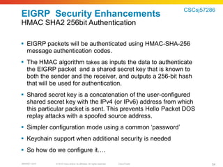 CSCsj57286
EIGRP Security Enhancements
HMAC SHA2 256bit Authentication

 EIGRP packets will be authenticated using HMAC-SHA-256
  message authentication codes.
 The HMAC algorithm takes as inputs the data to authenticate
  the EIGRP packet and a shared secret key that is known to
  both the sender and the receiver, and outputs a 256-bit hash
  that will be used for authentication.
 Shared secret key is a concatenation of the user-configured
  shared secret key with the IPv4 (or IPv6) address from which
  this particular packet is sent. This prevents Hello Packet DOS
  replay attacks with a spoofed source address.
 Simpler configuration mode using a common ‘password’
 Keychain support when additional security is needed
 So how do we configure it….

BRKRST-3372   © 2010 Cisco and/or its affiliates. All rights reserved.   Cisco Public           54
 
