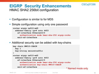 CSCsj57286
EIGRP Security Enhancements
HMAC SHA2 256bit configuration

 Configuration is similar to for MD5
 Simple configuration using only one password
     router eigrp nw010-md5
       address-family ipv4 auto 4453
         af-interface Ethernet0/0
           authentication mode hmac-sha-256 eigrp-rocks
         exit-af-interface

 Additional security can be added with key-chains
     key chain NW010-CHAIN
       key 1
       key-string securetraffic
     !
     router eigrp nw010-md5
       address-family ipv4 auto 4453
         af-interface Ethernet0/0
           authentication mode hmac-sha-256 eigrp-rocks
           authentication key-chain NW010-CHAIN
         exit-af-interface
                                                                                         * Named mode only
BRKRST-3372    © 2010 Cisco and/or its affiliates. All rights reserved.   Cisco Public                       55
 