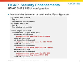 CSCsj57286
EIGRP Security Enhancements
HMAC SHA2 256bit configuration

 Interface inheritance can be used to simplify configuration:
    key chain NW010-CHAIN
      key 1
      key-string securetraffic
    key chain NW010-LAB
      key 2
      key-string labtraffic
    !
    router eigrp nw010-md5
      address-family ipv4 auto 4453
        af-interface default
          authentication key-chain NW010-CHAIN
        exit-af-interface
        af-interface Ethernet0
          authentication mode hmac-sha-256 ADMIN
        exit-af-interface
        af-interface Ethernet1
          authentication mode hmac-sha-256 CAMPAS
        exit-af-interface
        af-interface Ethernet2
          authentication mode hmac-sha-256 LAB
          authentication key-chain NW010-LAB
        exit-af-interface

BRKRST-3372    © 2010 Cisco and/or its affiliates. All rights reserved.   Cisco Public           56
 