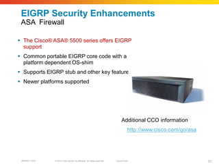 EIGRP Security Enhancements
 ASA Firewall

 The Cisco® ASA® 5500 series offers EIGRP
  support
 Common portable EIGRP core code with a
  platform dependent OS-shim
 Supports EIGRP stub and other key features
 Newer platforms supported




                                                                               Additional CCO information
                                                                                     http://www.cisco.com/go/asa




 BRKRST-3372   © 2010 Cisco and/or its affiliates. All rights reserved.   Cisco Public                             57
 