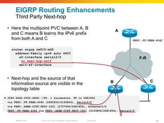 EIGRP Routing Enhancements
      Third Party Next-hop

  Here the multipoint PVC between A, B
                                                                                                    A
   and C means B learns the IPv6 prefix
   from both A and C                                                                                    FE80::FF:FEEA:4042


    router eigrp nw010-md5
      address-family ipv4 auto 4453
        af-interface serial2/0                                                                              F-R
         no next-hop-self
        exit-af-interface



  Next-hop and the source of that
                                                                                                B                 C
   information source are visible in the
   topology table
P 2040:6666:5555:6666::/90, 1 successors, FD is 2681856
 via FE80::FF:FEEA:4042 (2681856/2169856), Serial2/0
 via FE80::A8BB:CCFF:FE00:1601 (2707456/2681856), Ethernet1/0
 FE80::FF:FEEA:4042 via FE80::A8BB:CCFF:FE00:1601 (3193856/2681856), Serial2/0


       BRKRST-3372    © 2010 Cisco and/or its affiliates. All rights reserved.   Cisco Public                         59
 