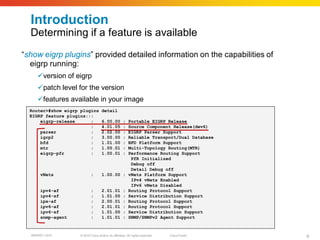Introduction
  Determining if a feature is available
“show eigrp plugins” provided detailed information on the capabilities of
  eigrp running:
     version of eigrp
     patch level for the version
     features available in your image
  Router>#show eigrp plugins         detail
  EIGRP feature plugins:::
      eigrp-release      :           6.00.00          :   Portable EIGRP Release
                         :           4.01.05          :   Source Component Release(dev6)
      parser             :           2.02.00          :   EIGRP Parser Support
      igrp2              :           3.00.00          :   Reliable Transport/Dual Database
      bfd                :           1.01.00          :   BFD Platform Support
      mtr                :           1.00.01          :   Multi-Topology Routing(MTR)
      eigrp-pfr          :           1.00.01          :   Performance Routing Support
                                                           PfR Initialized
                                                           Debug off
                                                           Detail Debug off
      vNets                  :       1.00.00 :            vNets Platform Support
                                                           IPv4 vNets Enabled
                                                           IPv6 vNets Disabled
      ipv4-af                :       2.01.01          :   Routing Protocol Support
      ipv4-sf                :       1.01.00          :   Service Distribution Support
      ipx-af                 :       2.00.01          :   Routing Protocol Support
      ipv6-af                :       2.01.01          :   Routing Protocol Support
      ipv6-sf                :       1.01.00          :   Service Distribution Support
      snmp-agent             :       1.01.01          :   SNMP/SNMPv2 Agent Support


  BRKRST-3372        © 2010 Cisco and/or its affiliates. All rights reserved.   Cisco Public   6
 