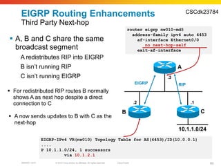 CSCdk23784
     EIGRP Routing Enhancements
     Third Party Next-hop
                                                                                            router eigrp nw010-md5
                                                                                              address-family ipv4 auto 4453
 A, B and C share the same                                                                     af-interface Ethernet0/0
                                                                                                   no next-hop-self
  broadcast segment                                                                             exit-af-interface
     A redistributes RIP into EIGRP
     B isn’t running RIP                                                                                        A
     C isn’t running EIGRP                                                                                 .3
                                                                                                  EIGRP         RIP
 For redistributed RIP routes B normally
  shows A as next hop despite a direct
  connection to C                                                                                 .2                  .1

                                                                                       B                                   C
 A now sends updates to B with C as the
  next-hop
                                                                                                                10.1.1.0/24
                   EIGRP-IPv4 VR(nw010) Topology Table for AS(4453)/ID(10.0.0.1)
                   ....
                   P 10.1.1.0/24, 1 successors
                            via 10.1.2.1
     BRKRST-3372        © 2010 Cisco and/or its affiliates. All rights reserved.   Cisco Public                                60
 