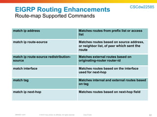 CSCdw22585
 EIGRP Routing Enhancements
 Route-map Supported Commands

match ip address                                                             Matches routes from prefix list or access
                                                                             list

match ip route-source                                                        Matches routes based on source address,
                                                                             or neighbor list, of peer which sent the
                                                                             route
match ip route-source redistribution-                                        Matches external routes based on
source                                                                       originating-router router-id

match interface                                                              Matches routes based on the interface
                                                                             used for next-hop

match tag                                                                    Matches internal and external routes based
                                                                             on tag

match ip next-hop                                                            Matches routes based on next-hop field




 BRKRST-3372      © 2010 Cisco and/or its affiliates. All rights reserved.     Cisco Public                               62
 