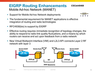EIGRP Routing Enhancements                                                                                             CSCek40468

 Mobile Ad-hoc Network (MANET)
 Support for Mobile Ad-hoc Network deployments
 The fundamental requirement for MANET applications is effective
  integration of routing and radio technologies
 RFC4938(bis) is support by EIGRP
 Effective routing requires immediate recognition of topology changes, the
  ability to respond to radio link quality fluctuations, and a means by which
  routers can receive and act upon feedback from a radio network
 New Virtual Multipoint Interface (VMI) and L2L3 API connects Layer 2 RF
  network with layer 3

                Mobile EIGRP                  Mobile Radio                                           Mobile Radio   Mobile EIGRP
                Router                                                                                              Router




                                  PPPoE                                          RF                             PPPoE

                                                                          PPP Sessions

  BRKRST-3372         © 2010 Cisco and/or its affiliates. All rights reserved.        Cisco Public                                   65
 