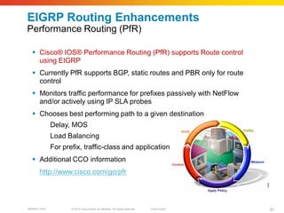EIGRP Routing Enhancements
Performance Routing (PfR)

   Cisco® IOS® Performance Routing (PfR) supports Route control
    using EIGRP
   Currently PfR supports BGP, static routes and PBR only for route
    control
   Monitors traffic performance for prefixes passively with NetFlow
    and/or actively using IP SLA probes
   Chooses best performing path to a given destination
              Delay, MOS
              Load Balancing
              For prefix, traffic-class and application
   Additional CCO information
       http://www.cisco.com/go/pfr




BRKRST-3372          © 2010 Cisco and/or its affiliates. All rights reserved.   Cisco Public   67
 