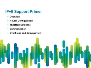 IPv6 Support Primer
  Overview
  Router Configuration
  Topology Database
  Summarization
  Event logs and Debug review
 