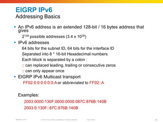 EIGRP IPv6
Addressing Basics
 An IPv6 address is an extended 128-bit / 16 bytes address that
  gives
       2128 possible addresses (3.4 x 1038)
 IPv6 addresses
       64 bits for the subnet ID, 64 bits for the interface ID
       Separated into 8 * 16-bit Hexadecimal numbers
       Each block is separated by a colon :
       :: can replaced leading, trailing or consecutive zeros
       :: can only appear once
 EIGRP IPv6 Multicast transport
        FF02:0:0:0:0:0:0:A or abbreviated to FF02::A


   Examples:
         2003:0000:130F:0000:0000:087C:876B:140B
         2003:0:130F::87C:876B:140B

 BRKRST-3372      © 2010 Cisco and/or its affiliates. All rights reserved.   Cisco Public   70
 