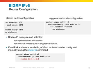EIGRP IPv6
    Router Configuration

 classic router configuration                                                         eigrp named mode configuration
int Ethernet 0/0                                                                   router eigrp nw010-v6
  ipv6 eigrp 6473                                                                    address-family ipv6 auto 6476
!                                                                                      af-interface default
router eigrp 6473                                                                        no shutdown
no shutdown


  Router-ID is require and selected
      ¨ç    from highest loopback IPv4 address
      ¨è    from first IPv4 address found on any physical interface.

  If no IPv4 address is available, a 32-bit router-id can be configured
   manually using the router-id command
                  router eigrp nw010-v6
                    address-family ipv6 auto 6476
                      router-id 1.1.1.1



    BRKRST-3372         © 2010 Cisco and/or its affiliates. All rights reserved.      Cisco Public                     72
 