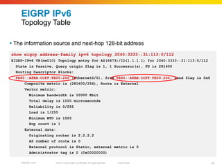 EIGRP IPv6
    Topology Table

 The information source and next-hop 128-bit address
show eigrp address-family ipv6 topology 2040:3333::31:113:0/112
EIGRP-IPv6 VR(nw010) Topology entry for AS(6473)/ID(1.1.1.1) for 2040:3333::31:113:0/112
  State is Passive, Query origin flag is 1, 1 Successor(s), FD is 281600
  Routing Descriptor Blocks:
  FE80::A8BB:CCFF:FE00:200 (Ethernet0/0), from FE80::A8BB:CCFF:FE00:200, Send flag is 0x0
      Composite metric is (281600/256), Route is External
      Vector metric:
         Minimum bandwidth is 10000 Kbit
         Total delay is 1000 microseconds
         Reliability is 0/255
         Load is 1/255
         Minimum MTU is 1500
         Hop count is 1
      External data:
         Originating router is 2.2.2.2
         AS number of route is 0
         External protocol is Static, external metric is 0
         Administrator tag is 0 (0x00000000)

    BRKRST-3372     © 2010 Cisco and/or its affiliates. All rights reserved.   Cisco Public   74
 
