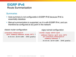 EIGRP IPv6
   Route Summarization

  Summaries
   Auto-summary is not configurable in EIGRP IPv6 because IPv6 is
    essentially classless
   Manual summarization is supported, as it is with EIGRP IPv4, and can
    therefore be configured at any point in the network

classic router configuration                                                     eigrp named configuration
interface Ethernet0/0                                                        router eigrp nw010-ipv6
  ipv6 summary-address eigrp 6473 ?                                             address-family ipv6 auto 6473
    X:X:X:X::X/<0-128>                 IPv6 prefix                                af-interface Ethernet0/0
                                                                                    summary-address ?
                                                                                     X:X:X:X::X/<0-128>   IPv6 prefix




   BRKRST-3372    © 2010 Cisco and/or its affiliates. All rights reserved.    Cisco Public                              75
 