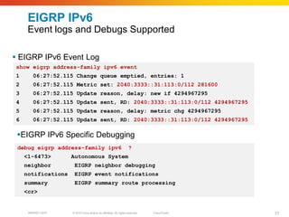 EIGRP IPv6
     Event logs and Debugs Supported

 EIGRP IPv6 Event Log
show eigrp address-family ipv6 event
1      06:27:52.115 Change queue emptied, entries: 1
2      06:27:52.115 Metric set: 2040:3333::31:113:0/112 281600
3      06:27:52.115 Update reason, delay: new if 4294967295
4      06:27:52.115 Update sent, RD: 2040:3333::31:113:0/112 4294967295
5      06:27:52.115 Update reason, delay: metric chg 4294967295
6      06:27:52.115 Update sent, RD: 2040:3333::31:113:0/112 4294967295

 EIGRP IPv6 Specific Debugging
 debug eigrp address-family ipv6                                   ?
    <1-6473>        Autonomous System
    neighbor         EIGRP neighbor debugging
    notifications    EIGRP event notifications
    summary          EIGRP summary route processing
    <cr>


     BRKRST-3372    © 2010 Cisco and/or its affiliates. All rights reserved.   Cisco Public   77
 