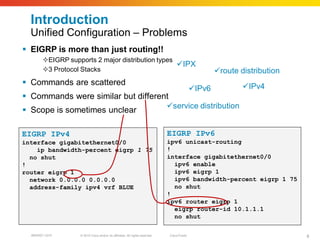 Introduction
  Unified Configuration – Problems
 EIGRP is more than just routing!!
        EIGRP supports 2 major distribution types
                                                   IPX
        3 Protocol Stacks                                                                           route distribution
 Commands are scattered                                                                                     IPv4
                                                                                             IPv6
 Commands were similar but different
                                                                              service distribution
 Scope is sometimes unclear

EIGRP IPv4                                                                    EIGRP IPv6
interface gigabitethernet0/0                                                  ipv6 unicast-routing
    ip bandwidth-percent eigrp 1 75                                           !
  no shut                                                                     interface gigabitethernet0/0
!                                                                               ipv6 enable
router eigrp 1                                                                  ipv6 eigrp 1
  network 0.0.0.0 0.0.0.0                                                       ipv6 bandwidth-percent eigrp 1 75
  address-family ipv4 vrf BLUE                                                  no shut
                                                                              !
                                                                              ipv6 router eigrp 1
                                                                                eigrp router-id 10.1.1.1
                                                                                no shut

  BRKRST-3372      © 2010 Cisco and/or its affiliates. All rights reserved.   Cisco Public                                 8
 