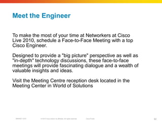 Meet the Engineer

To make the most of your time at Networkers at Cisco
Live 2010, schedule a Face-to-Face Meeting with a top
Cisco Engineer.

Designed to provide a "big picture" perspective as well as
"in-depth" technology discussions, these face-to-face
meetings will provide fascinating dialogue and a wealth of
valuable insights and ideas.

Visit the Meeting Centre reception desk located in the
Meeting Center in World of Solutions




 BRKRST-3372   © 2010 Cisco and/or its affiliates. All rights reserved.   Cisco Public   82
 