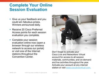 Complete Your Online
Session Evaluation

 Give us your feedback and you
  could win fabulous prizes.
  Winners announced daily.
 Receive 20 Cisco Preferred
  Access points for each session
  evaluation you complete.
 Complete your session
  evaluation online now (open a
  browser through our wireless
  network to access our portal)
  or visit one of the Internet                                           Don’t forget to activate your
  stations throughout the                                                Cisco Live and Networkers Virtual
  Convention Center.                                                     account for access to all session
                                                                         materials, communities, and on-demand
                                                                         and live activities throughout the year.
                                                                         Activate your account at any internet
                                                                         station or visit www.ciscolivevirtual.com.

BRKRST-3372   © 2010 Cisco and/or its affiliates. All rights reserved.   Cisco Public                                 83
 