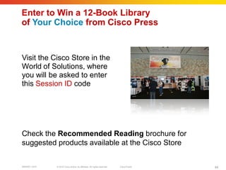 Enter to Win a 12-Book Library
of Your Choice from Cisco Press


Visit the Cisco Store in the
World of Solutions, where
you will be asked to enter
this Session ID code




Check the Recommended Reading brochure for
suggested products available at the Cisco Store

BRKRST-3372   © 2010 Cisco and/or its affiliates. All rights reserved.   Cisco Public   84
 