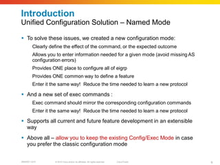 Introduction
Unified Configuration Solution – Named Mode

 To solve these issues, we created a new configuration mode:
        Clearly define the effect of the command, or the expected outcome
        Allows you to enter information needed for a given mode (avoid missing AS
        configuration errors)
        Provides ONE place to configure all of eigrp
        Provides ONE common way to define a feature
        Enter it the same way! Reduce the time needed to learn a new protocol

 And a new set of exec commands :
        Exec command should mirror the corresponding configuration commands
        Enter it the same way! Reduce the time needed to learn a new protocol

 Supports all current and future feature development in an extensible
  way
 Above all – allow you to keep the existing Config/Exec Mode in case
  you prefer the classic configuration mode


BRKRST-3372       © 2010 Cisco and/or its affiliates. All rights reserved.   Cisco Public   9
 