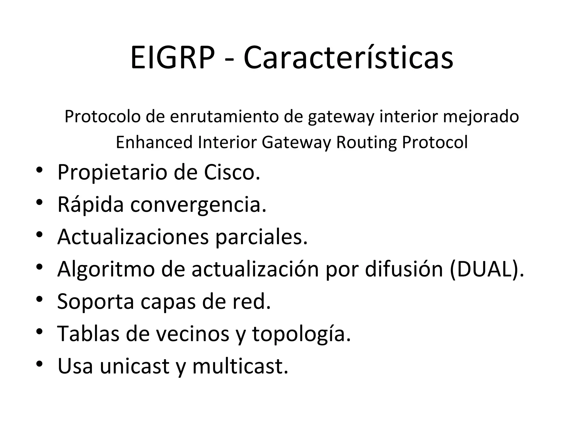 EIGRP - Características
    Protocolo de enrutamiento de gateway interior mejorado
          Enhanced Interior Gateway Routing Protocol
•   Propietario de Cisco.
•   Rápida convergencia.
•   Actualizaciones parciales.
•   Algoritmo de actualización por difusión (DUAL).
•   Soporta capas de red.
•   Tablas de vecinos y topología.
•   Usa unicast y multicast.
 