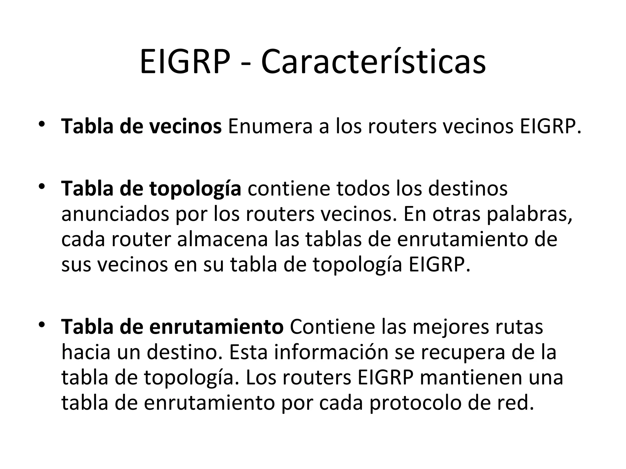 EIGRP - Características
• Tabla de vecinos Enumera a los routers vecinos EIGRP.

• Tabla de topología contiene todos los destinos
  anunciados por los routers vecinos. En otras palabras,
  cada router almacena las tablas de enrutamiento de
  sus vecinos en su tabla de topología EIGRP.

• Tabla de enrutamiento Contiene las mejores rutas
  hacia un destino. Esta información se recupera de la
  tabla de topología. Los routers EIGRP mantienen una
  tabla de enrutamiento por cada protocolo de red.
 