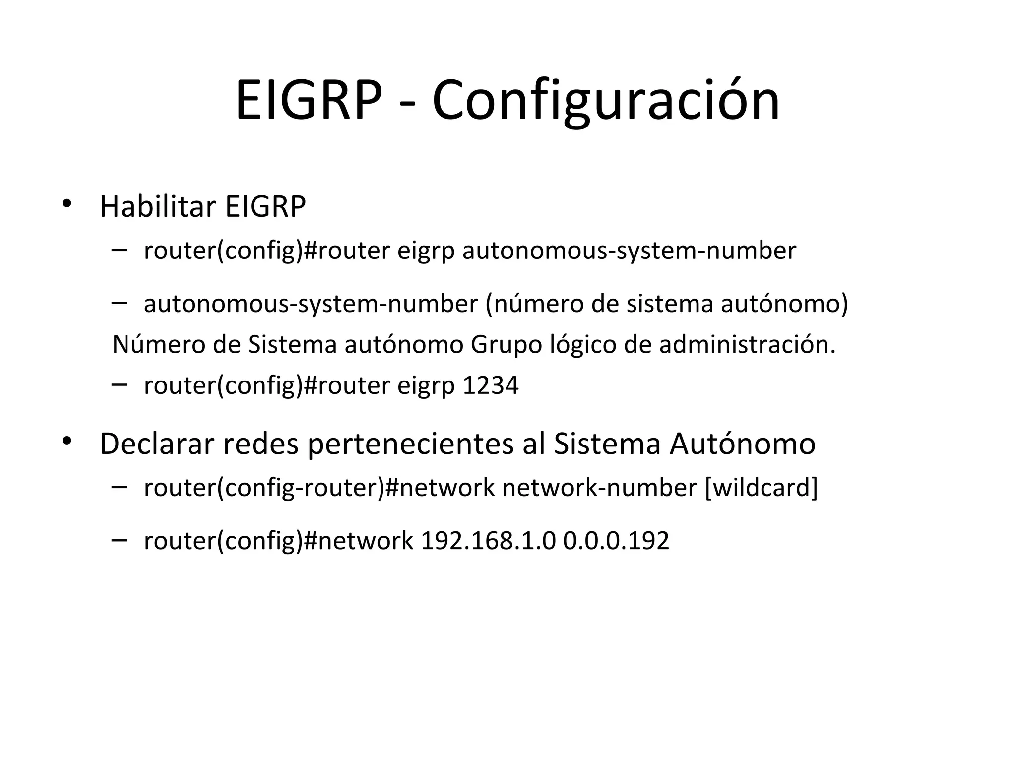 EIGRP - Configuración
• Habilitar EIGRP
   – router(config)#router eigrp autonomous-system-number
   – autonomous-system-number (número de sistema autónomo)
   Número de Sistema autónomo Grupo lógico de administración.
   – router(config)#router eigrp 1234

• Declarar redes pertenecientes al Sistema Autónomo
   – router(config-router)#network network-number [wildcard]
   – router(config)#network 192.168.1.0 0.0.0.192
 