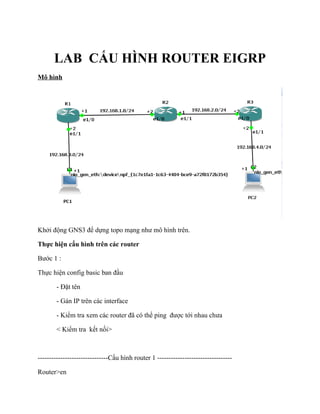 LAB CẤU HÌNH ROUTER EIGRP
Mô hình
Khởi động GNS3 để dựng topo mạng như mô hình trên.
Thực hiện cấu hình trên các router
Bước 1 :
Thực hiện config basic ban đầu
- Đặt tên
- Gán IP trên các interface
- Kiểm tra xem các router đã có thể ping được tới nhau chưa
< Kiểm tra kết nối>
-------------------------------Cấu hình router 1 ---------------------------------
Router>en
 
