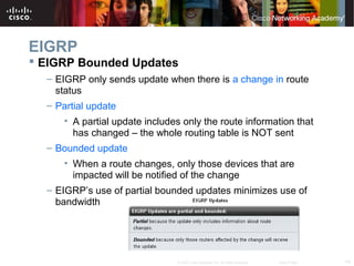 14© 2007 Cisco Systems, Inc. All rights reserved. Cisco Public
EIGRP
 EIGRP Bounded Updates
– EIGRP only sends update when there is a change in route
status
– Partial update
• A partial update includes only the route information that
has changed – the whole routing table is NOT sent
– Bounded update
• When a route changes, only those devices that are
impacted will be notified of the change
– EIGRP’s use of partial bounded updates minimizes use of
bandwidth
 