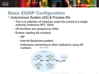 20© 2007 Cisco Systems, Inc. All rights reserved. Cisco Public
Basic EIGRP Configuration
 Autonomous System (AS) & Process IDs
– This is a collection of networks under the control of a single
authority (reference RFC 1930)
– AS Numbers are assigned by IANA
– Entities needing AS numbers
• ISP
• Internet Backbone prodiers
• Institutions connecting to other institutions using AS
numbers
 