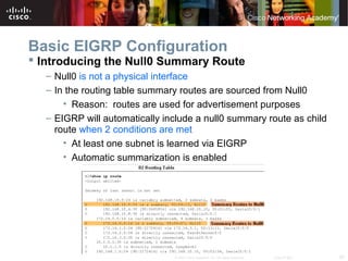 28© 2007 Cisco Systems, Inc. All rights reserved. Cisco Public
Basic EIGRP Configuration
 Introducing the Null0 Summary Route
– Null0 is not a physical interface
– In the routing table summary routes are sourced from Null0
• Reason: routes are used for advertisement purposes
– EIGRP will automatically include a null0 summary route as child
route when 2 conditions are met
• At least one subnet is learned via EIGRP
• Automatic summarization is enabled
 