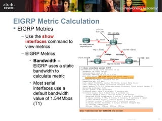 32© 2007 Cisco Systems, Inc. All rights reserved. Cisco Public
EIGRP Metric Calculation
 EIGRP Metrics
– Use the show
interfaces command to
view metrics
– EIGRP Metrics
• Bandwidth –
EIGRP uses a static
bandwidth to
calculate metric
• Most serial
interfaces use a
default bandwidth
value of 1.544Mbos
(T1)
 