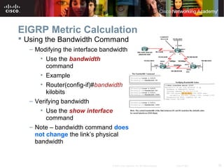 35© 2007 Cisco Systems, Inc. All rights reserved. Cisco Public
EIGRP Metric Calculation
 Using the Bandwidth Command
– Modifying the interface bandwidth
• Use the bandwidth
command
• Example
• Router(config-if)#bandwidth
kilobits
– Verifying bandwidth
• Use the show interface
command
– Note – bandwidth command does
not change the link’s physical
bandwidth
 