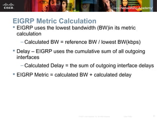 37© 2007 Cisco Systems, Inc. All rights reserved. Cisco Public
EIGRP Metric Calculation
 EIGRP uses the lowest bandwidth (BW)in its metric
calculation
– Calculated BW = reference BW / lowest BW(kbps)
 Delay – EIGRP uses the cumulative sum of all outgoing
interfaces
– Calculated Delay = the sum of outgoing interface delays
 EIGRP Metric = calculated BW + calculated delay
 