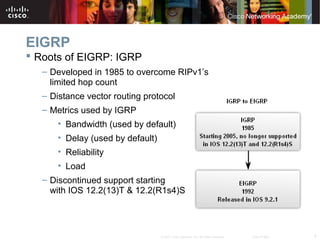 4© 2007 Cisco Systems, Inc. All rights reserved. Cisco Public
EIGRP
 Roots of EIGRP: IGRP
– Developed in 1985 to overcome RIPv1’s
limited hop count
– Distance vector routing protocol
– Metrics used by IGRP
• Bandwidth (used by default)
• Delay (used by default)
• Reliability
• Load
– Discontinued support starting
with IOS 12.2(13)T & 12.2(R1s4)S
 