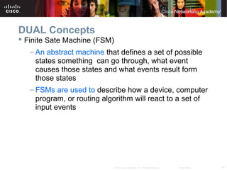 47© 2007 Cisco Systems, Inc. All rights reserved. Cisco Public
DUAL Concepts
 Finite Sate Machine (FSM)
– An abstract machine that defines a set of possible
states something can go through, what event
causes those states and what events result form
those states
– FSMs are used to describe how a device, computer
program, or routing algorithm will react to a set of
input events
 