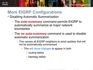 52© 2007 Cisco Systems, Inc. All rights reserved. Cisco Public
More EIGRP Configurations
 Disabling Automatic Summarization
– The auto-summary command permits EIGRP to
automatically summarize at major network
boundaries
– The no auto-summary command is used to disable
automatic summarization
• This causes all EIGRP neighbors to send updates that will
not be automatically summarized
– This will cause changes to appear in both
» routing tables
» topology tables
 