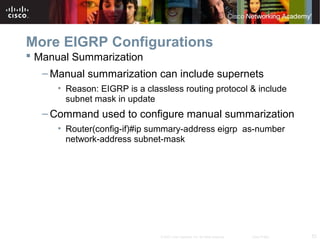 53© 2007 Cisco Systems, Inc. All rights reserved. Cisco Public
More EIGRP Configurations
 Manual Summarization
– Manual summarization can include supernets
• Reason: EIGRP is a classless routing protocol & include
subnet mask in update
– Command used to configure manual summarization
• Router(config-if)#ip summary-address eigrp as-number
network-address subnet-mask
 