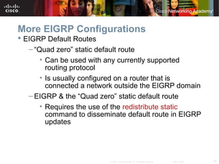 55© 2007 Cisco Systems, Inc. All rights reserved. Cisco Public
More EIGRP Configurations
 EIGRP Default Routes
– “Quad zero” static default route
• Can be used with any currently supported
routing protocol
• Is usually configured on a router that is
connected a network outside the EIGRP domain
– EIGRP & the “Quad zero” static default route
• Requires the use of the redistribute static
command to disseminate default route in EIGRP
updates
 