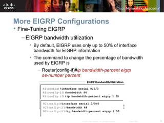 56© 2007 Cisco Systems, Inc. All rights reserved. Cisco Public
More EIGRP Configurations
 Fine-Tuning EIGRP
– EIGRP bandwidth utilization
• By default, EIGRP uses only up to 50% of interface
bandwidth for EIGRP information
• The command to change the percentage of bandwidth
used by EIGRP is
– Router(config-if)#ip bandwidth-percent eigrp
as-number percent
 