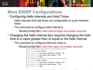 57© 2007 Cisco Systems, Inc. All rights reserved. Cisco Public
More EIGRP Configurations
 Configuring Hello Intervals and Hold Times
– Hello intervals and hold times are configurable on a per-interface
basis
– The command to configure hello interval is
• Router(config-if)#ip hello-interval eigrp as-number seconds
 Changing the hello interval also requires changing the hold
time to a value greater than or equal to the hello interval
– The command to configure hold time value is
• Router(config-if)#ip hold-time eigrp as-number seconds
 
