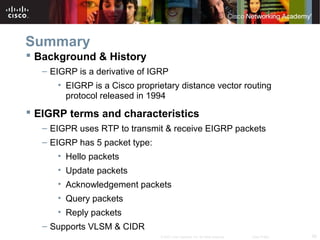58© 2007 Cisco Systems, Inc. All rights reserved. Cisco Public
Summary
 Background & History
– EIGRP is a derivative of IGRP
• EIGRP is a Cisco proprietary distance vector routing
protocol released in 1994
 EIGRP terms and characteristics
– EIGPR uses RTP to transmit & receive EIGRP packets
– EIGRP has 5 packet type:
• Hello packets
• Update packets
• Acknowledgement packets
• Query packets
• Reply packets
– Supports VLSM & CIDR
 