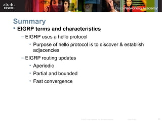 59© 2007 Cisco Systems, Inc. All rights reserved. Cisco Public
Summary
 EIGRP terms and characteristics
– EIGRP uses a hello protocol
• Purpose of hello protocol is to discover & establish
adjacencies
– EIGRP routing updates
• Aperiodic
• Partial and bounded
• Fast convergence
 