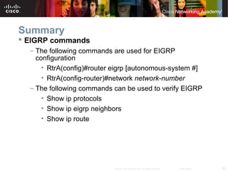 60© 2007 Cisco Systems, Inc. All rights reserved. Cisco Public
Summary
 EIGRP commands
– The following commands are used for EIGRP
configuration
• RtrA(config)#router eigrp [autonomous-system #]
• RtrA(config-router)#network network-number
– The following commands can be used to verify EIGRP
• Show ip protocols
• Show ip eigrp neighbors
• Show ip route
 
