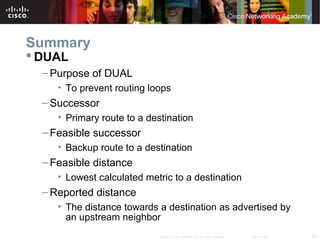 62© 2007 Cisco Systems, Inc. All rights reserved. Cisco Public
Summary
 DUAL
– Purpose of DUAL
• To prevent routing loops
– Successor
• Primary route to a destination
– Feasible successor
• Backup route to a destination
– Feasible distance
• Lowest calculated metric to a destination
– Reported distance
• The distance towards a destination as advertised by
an upstream neighbor
 