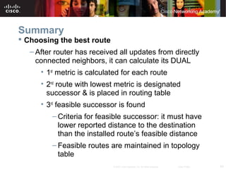 63© 2007 Cisco Systems, Inc. All rights reserved. Cisco Public
Summary
 Choosing the best route
– After router has received all updates from directly
connected neighbors, it can calculate its DUAL
• 1st
metric is calculated for each route
• 2nd
route with lowest metric is designated
successor & is placed in routing table
• 3rd
feasible successor is found
– Criteria for feasible successor: it must have
lower reported distance to the destination
than the installed route’s feasible distance
– Feasible routes are maintained in topology
table
 