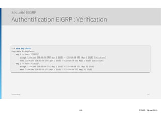 Thomas Moegli
๏ Dans ce mode, un mot de passe (clé) est configuré sur chaque routeur
๏ Chaque voisin doit être configuré avec la même clé
๏ Lorsque R1 envoie des informations de routage vers R2, la clé est envoyée avec le paquet
๏ Cette clé est envoyée en clair, sans être chiffrée
๏ R2 réceptionne la clé et vérifie si elle correspond à celle contenue en mémoire
๏ Si les deux clés correspondent, R2 accepte la mise à jour reçue.
๏ Si les deux clés ne correspondent pas, R2 rejette le paquet
๏ Les protocoles de routage qui supportent l’authentification Plan-Text sont RIPv2, OSPFv2, IS-IS
Sécurité EIGRP
Authentification : Plain-Text
110
R1 R2
 