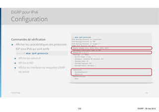 Thomas Moegli
Vérification et Troubleshooting
125
Commande Valeur
show ip eigrp neighbors Affiche les voisins EIGRP
show ip eigrp interfaces Liste les interfaces sur lesquelles EIGRP est actif
show ip route eigrp Affiche les entrées EIGRP dans la table de routage
show ip eigrp topology Affiche la Topology Table
show ip eigrp traffic Affiche les statistiques de trafic liées Ã  EIGRP
show ip protocols Affiche des informations liées au protocole EIGRP, notamment les valeurs K
 