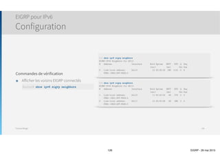 Thomas Moegli
Vérification et Troubleshooting
Commande show ip eigrp neighbors
126
Corp# show ip eigrp neighbors
IP-EIGRP neighbors for process 20
H Address Interface Hold Uptime SRTT RTO Q Seq
(sec) (ms) Cnt Num
1 172.16.10.6 Se0/1 11 00:38:09 18 200 0 18
0 172.16.10.2 Se0/0 11 00:38:12 22 200 0 18
 